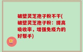 破壁灵芝孢子粉不干(破壁灵芝孢子粉：提高吸收率，增强免疫力的好帮手)