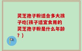 灵芝孢子粉适合多大孩子吃(孩子适宜食用的灵芝孢子粉是什么年龄？)