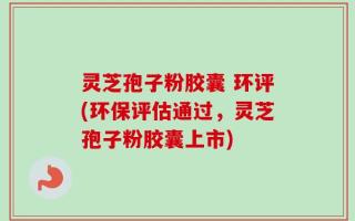 灵芝孢子粉胶囊 环评(环保评估通过，灵芝孢子粉胶囊上市)