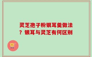 灵芝孢子粉银耳羹做法？银耳与灵芝有何区别