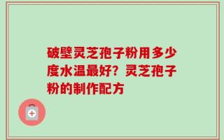 破壁灵芝孢子粉用多少度水温最好？灵芝孢子粉的制作配方