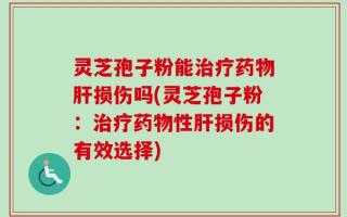 灵芝孢子粉能治疗药物肝损伤吗(灵芝孢子粉：治疗药物性肝损伤的有效选择)