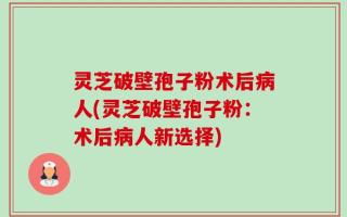 灵芝破壁孢子粉术后病人(灵芝破壁孢子粉：术后病人新选择)