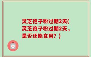 灵芝孢子粉过期2天(灵芝孢子粉过期2天，是否还能食用？)