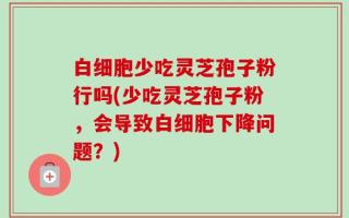 白细胞少吃灵芝孢子粉行吗(少吃灵芝孢子粉，会导致白细胞下降问题？)