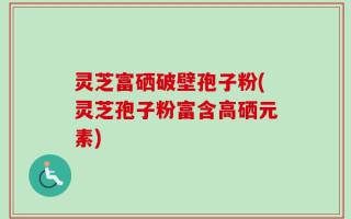 灵芝富硒破壁孢子粉(灵芝孢子粉富含高硒元素)