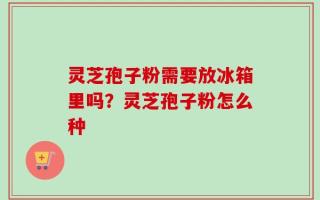 灵芝孢子粉需要放冰箱里吗？灵芝孢子粉怎么种