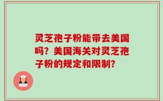 灵芝孢子粉能带去美国吗？美国海关对灵芝孢子粉的规定和限制？