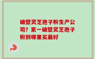 破壁灵芝孢子粉生产公司？紫一破壁灵芝孢子粉到哪里买最好