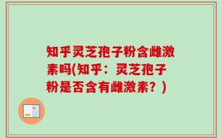 知乎灵芝孢子粉含雌激素吗(知乎：灵芝孢子粉是否含有雌激素？)