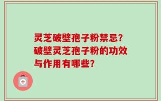灵芝破壁孢子粉禁忌？破壁灵芝孢子粉的功效与作用有哪些？