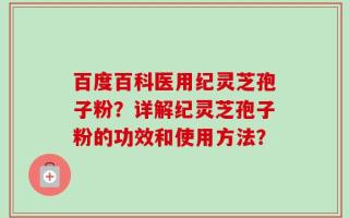 百度百科医用纪灵芝孢子粉？详解纪灵芝孢子粉的功效和使用方法？