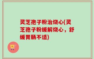 灵芝孢子粉治烧心(灵芝孢子粉缓解烧心，舒缓胃肠不适)