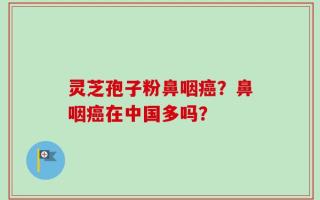 灵芝孢子粉鼻咽癌？鼻咽癌在中国多吗？