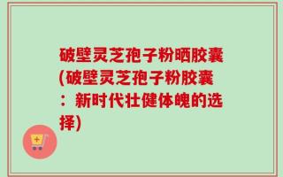破壁灵芝孢子粉晒胶囊(破壁灵芝孢子粉胶囊：新时代壮健体魄的选择)