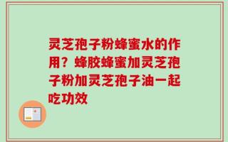 灵芝孢子粉蜂蜜水的作用？蜂胶蜂蜜加灵芝孢子粉加灵芝孢子油一起吃功效