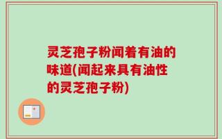 灵芝孢子粉闻着有油的味道(闻起来具有油性的灵芝孢子粉)