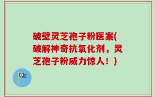 破壁灵芝孢子粉医案(破解神奇抗氧化剂，灵芝孢子粉威力惊人！)