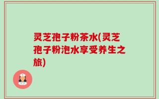 灵芝孢子粉茶水(灵芝孢子粉泡水享受养生之旅)