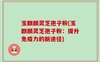 玉麒麟灵芝孢子粉(玉麒麟灵芝孢子粉：提升免疫力的新途径)