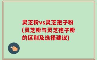 灵芝粉vs灵芝孢子粉(灵芝粉与灵芝孢子粉的区别及选择建议)