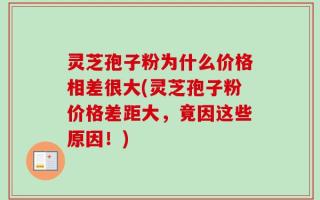 灵芝孢子粉为什么价格相差很大(灵芝孢子粉价格差距大，竟因这些原因！)