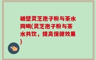 破壁灵芝孢子粉与茶水同喝(灵芝孢子粉与茶水共饮，提高保健效果)