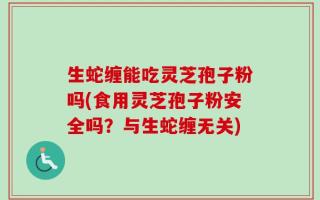 生蛇缠能吃灵芝孢子粉吗(食用灵芝孢子粉安全吗？与生蛇缠无关)