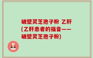 破壁灵芝孢子粉 乙肝(乙肝患者的福音——破壁灵芝孢子粉)