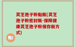 灵芝孢子粉黏瓶(灵芝孢子粉密封瓶-保障健康灵芝孢子粉保存新方式)