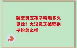 破壁灵芝孢子粉喝多久见效？大汉灵芝破壁孢子粉怎么样