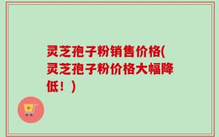 灵芝孢子粉销售价格(灵芝孢子粉价格大幅降低！)