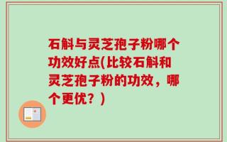 石斛与灵芝孢子粉哪个功效好点(比较石斛和灵芝孢子粉的功效，哪个更优？)