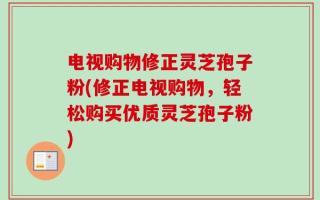 电视购物修正灵芝孢子粉(修正电视购物，轻松购买优质灵芝孢子粉)