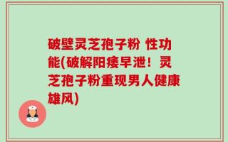 破壁灵芝孢子粉 性功能(破解阳痿早泄！灵芝孢子粉重现男人健康雄风)