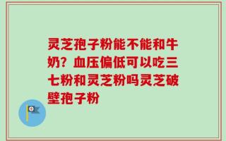 灵芝孢子粉能不能和牛奶？血压偏低可以吃三七粉和灵芝粉吗灵芝破壁孢子粉