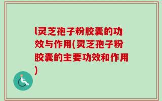 l灵芝孢子粉胶囊的功效与作用(灵芝孢子粉胶囊的主要功效和作用)