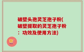 破壁头孢灵芝孢子粉(破壁提取的灵芝孢子粉：功效及使用方法)