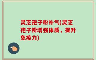 灵芝孢子粉补气(灵芝孢子粉增强体质，提升免疫力)