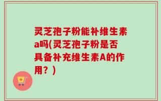灵芝孢子粉能补维生素a吗(灵芝孢子粉是否具备补充维生素A的作用？)