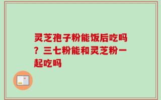 灵芝孢子粉能饭后吃吗？三七粉能和灵芝粉一起吃吗
