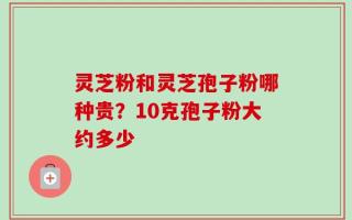 灵芝粉和灵芝孢子粉哪种贵？10克孢子粉大约多少