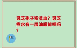 灵芝孢子粉贫血？灵芝煮水有一层油膜能喝吗？