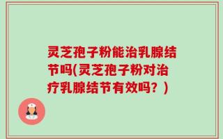 灵芝孢子粉能治乳腺结节吗(灵芝孢子粉对治疗乳腺结节有效吗？)