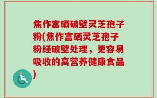 焦作富硒破壁灵芝孢子粉(焦作富硒灵芝孢子粉经破壁处理，更容易吸收的高营养健康食品)
