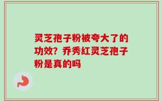 灵芝孢子粉被夸大了的功效？乔秀红灵芝孢子粉是真的吗