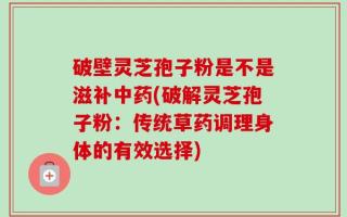 破壁灵芝孢子粉是不是滋补中药(破解灵芝孢子粉：传统草药调理身体的有效选择)