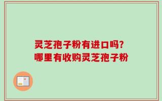 灵芝孢子粉有进口吗？哪里有收购灵芝孢子粉