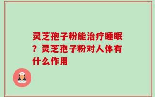 灵芝孢子粉能治疗睡眠？灵芝孢子粉对人体有什么作用