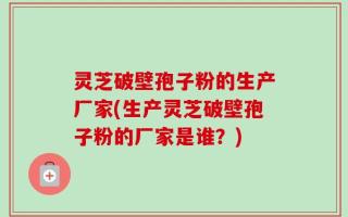 灵芝破壁孢子粉的生产厂家(生产灵芝破壁孢子粉的厂家是谁？)